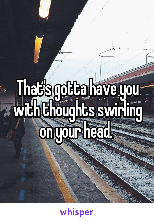 That's gotta have you with thoughts swirling on your head. 