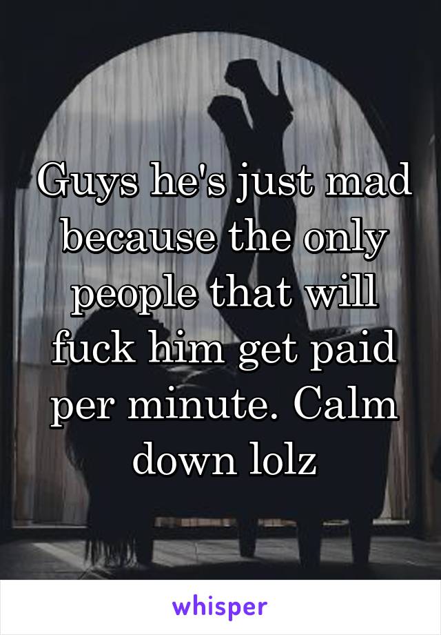 Guys he's just mad because the only people that will fuck him get paid per minute. Calm down lolz