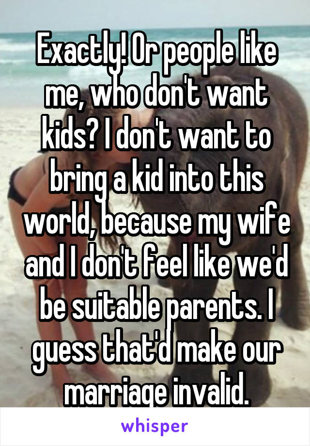 Exactly! Or people like me, who don't want kids? I don't want to bring a kid into this world, because my wife and I don't feel like we'd be suitable parents. I guess that'd make our marriage invalid.