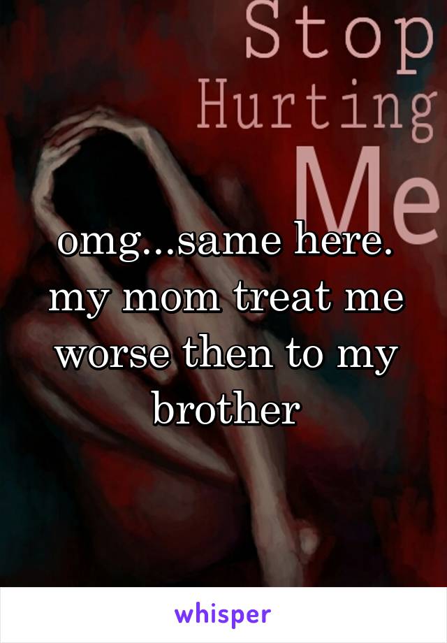 omg...same here. my mom treat me worse then to my brother