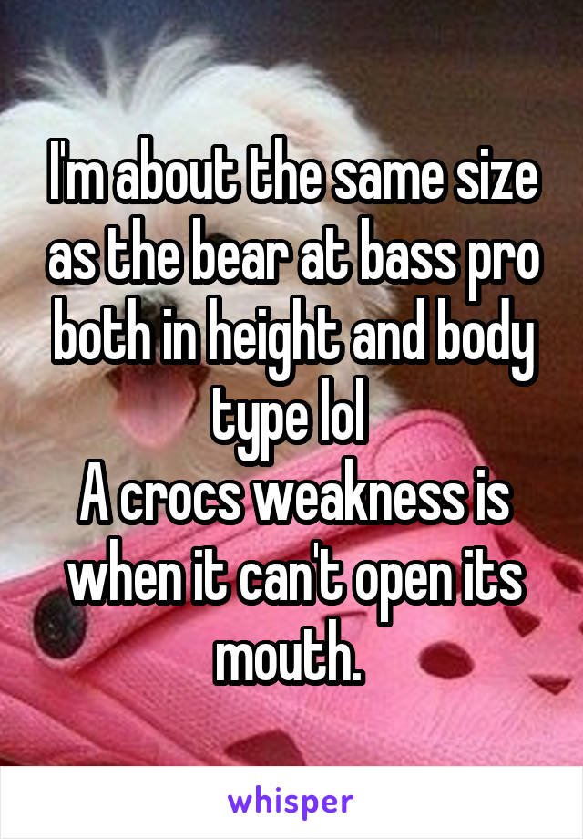 I'm about the same size as the bear at bass pro both in height and body type lol 
A crocs weakness is when it can't open its mouth. 