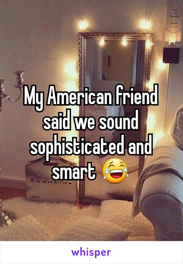 My American friend said we sound sophisticated and smart 😂
