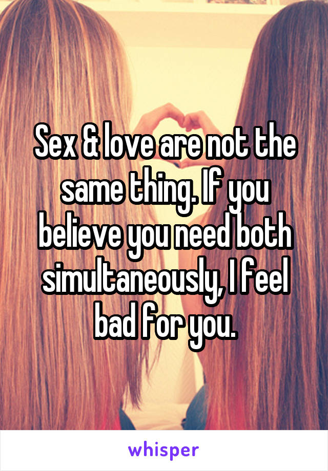 Sex & love are not the same thing. If you believe you need both simultaneously, I feel bad for you.