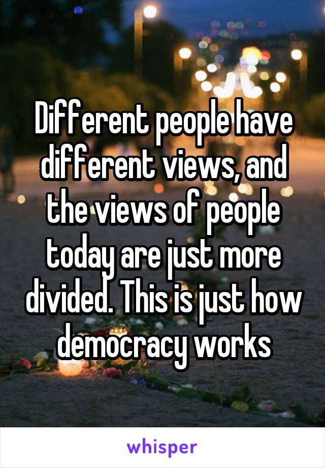 Different people have different views, and the views of people today are just more divided. This is just how democracy works