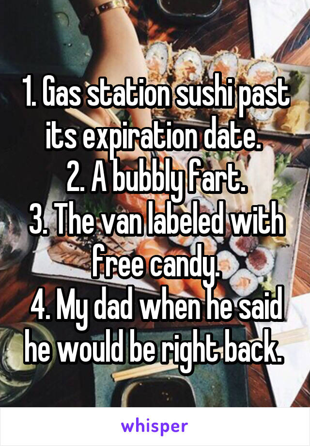 1. Gas station sushi past its expiration date. 
2. A bubbly fart.
3. The van labeled with free candy.
4. My dad when he said he would be right back. 