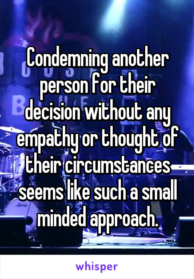 Condemning another person for their decision without any empathy or thought of their circumstances seems like such a small minded approach.