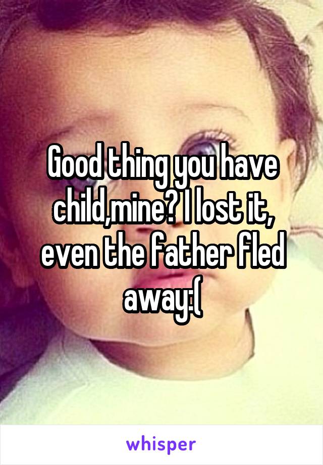 Good thing you have child,mine? I lost it, even the father fled away:(