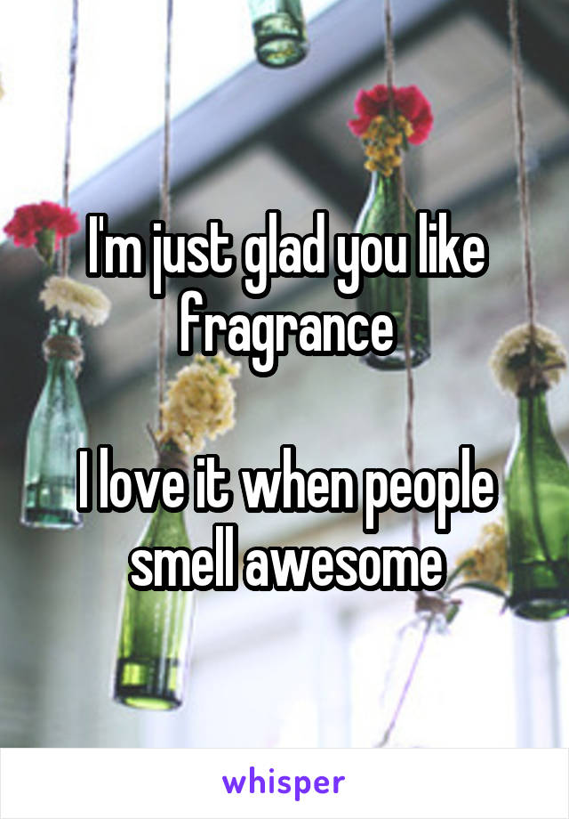 I'm just glad you like fragrance

I love it when people smell awesome