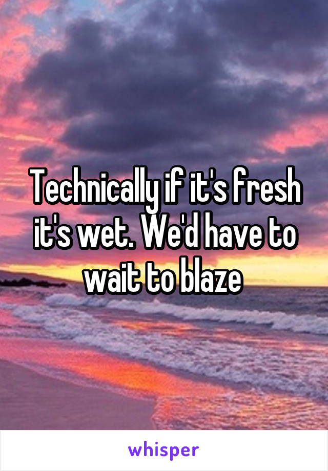 Technically if it's fresh it's wet. We'd have to wait to blaze 