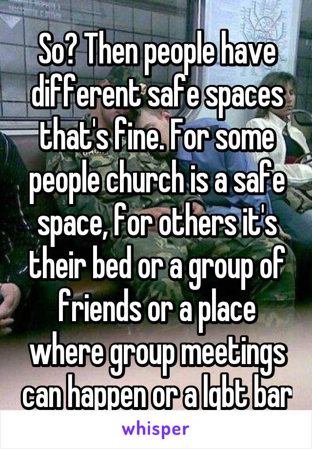 So? Then people have different safe spaces that's fine. For some people church is a safe space, for others it's their bed or a group of friends or a place where group meetings can happen or a lgbt bar
