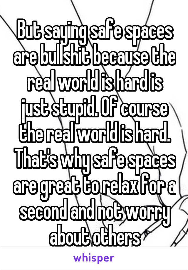 But saying safe spaces are bullshit because the real world is hard is just stupid. Of course the real world is hard. That's why safe spaces are great to relax for a second and not worry about others