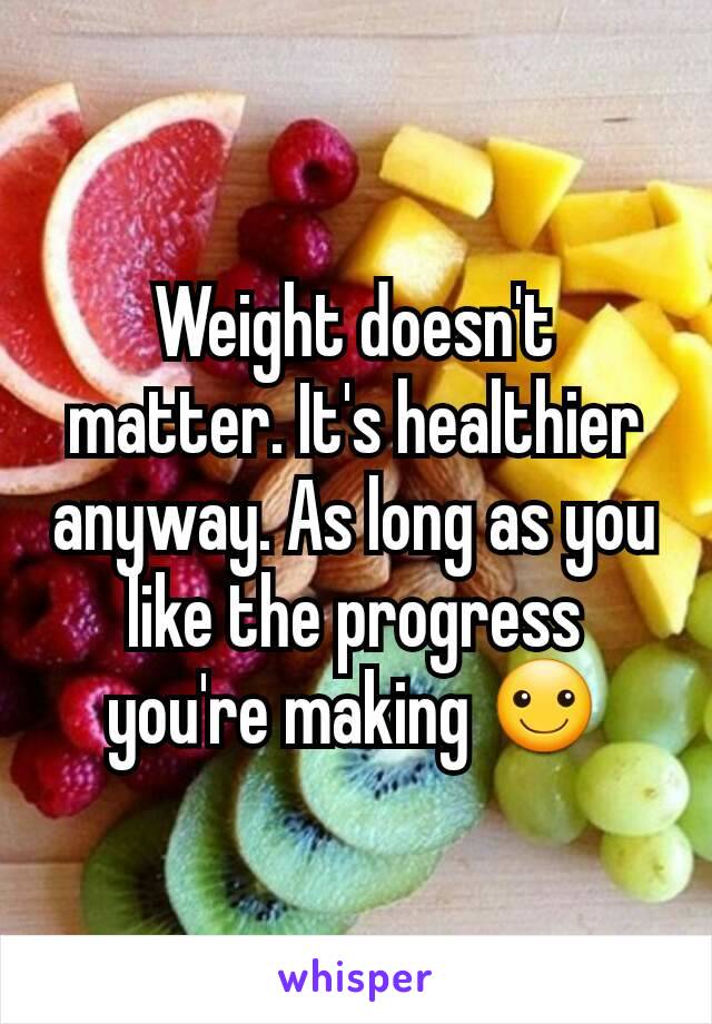 Weight doesn't matter. It's healthier anyway. As long as you like the progress you're making ☺