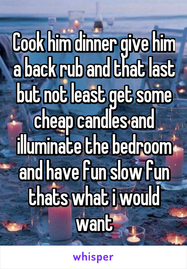 Cook him dinner give him a back rub and that last but not least get some cheap candles and illuminate the bedroom and have fun slow fun thats what i would want
