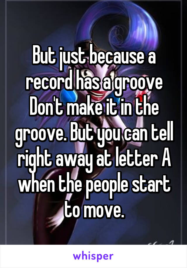 But just because a record has a groove
Don't make it in the groove. But you can tell right away at letter A when the people start to move.