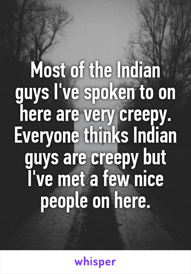 Most of the Indian guys I've spoken to on here are very creepy. Everyone thinks Indian guys are creepy but I've met a few nice people on here.