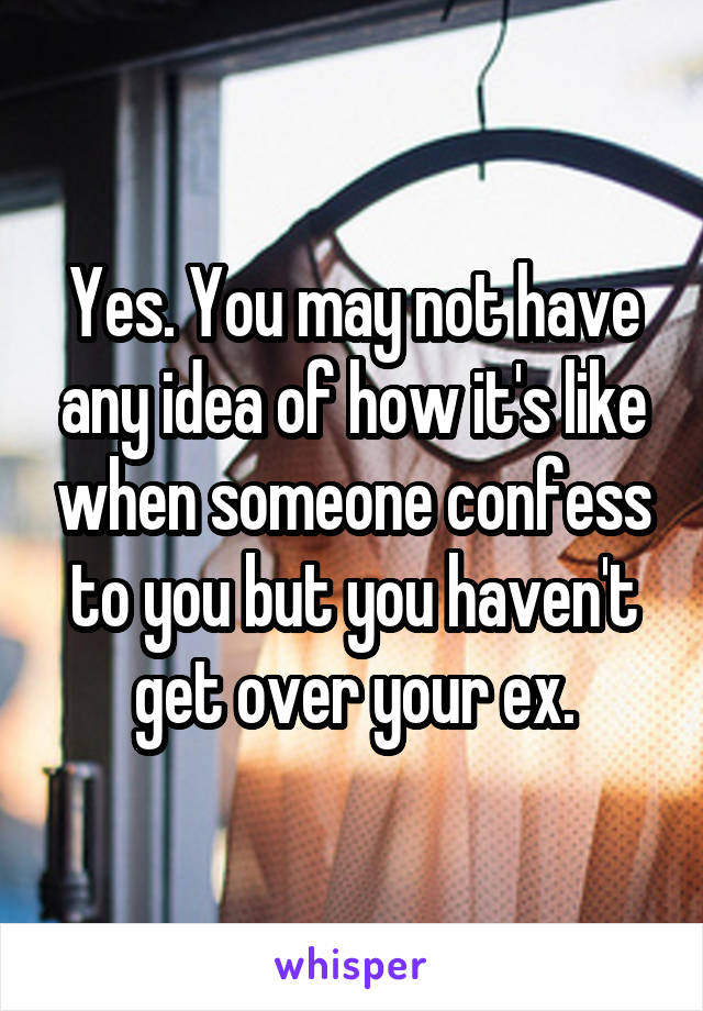 Yes. You may not have any idea of how it's like when someone confess to you but you haven't get over your ex.