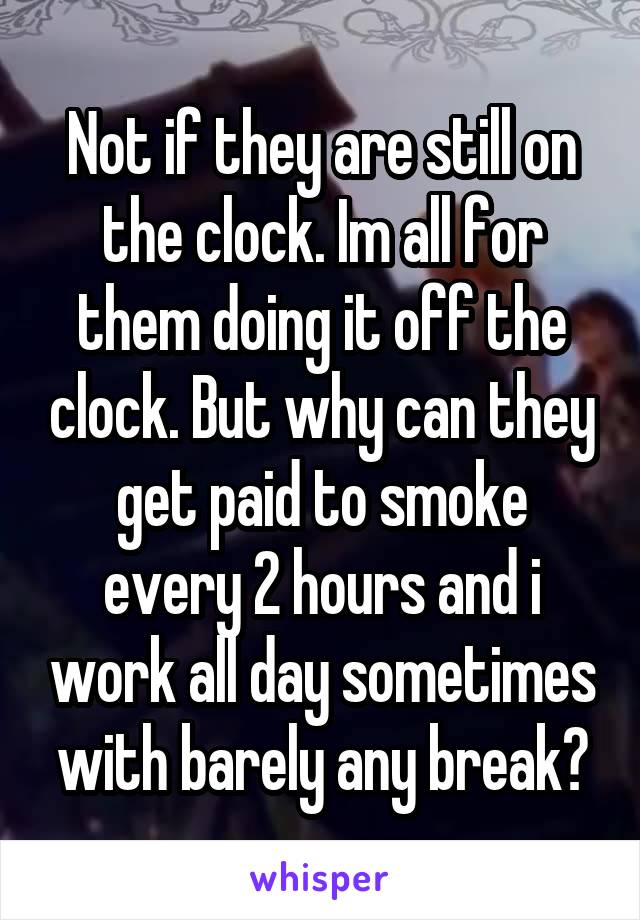 Not if they are still on the clock. Im all for them doing it off the clock. But why can they get paid to smoke every 2 hours and i work all day sometimes with barely any break?