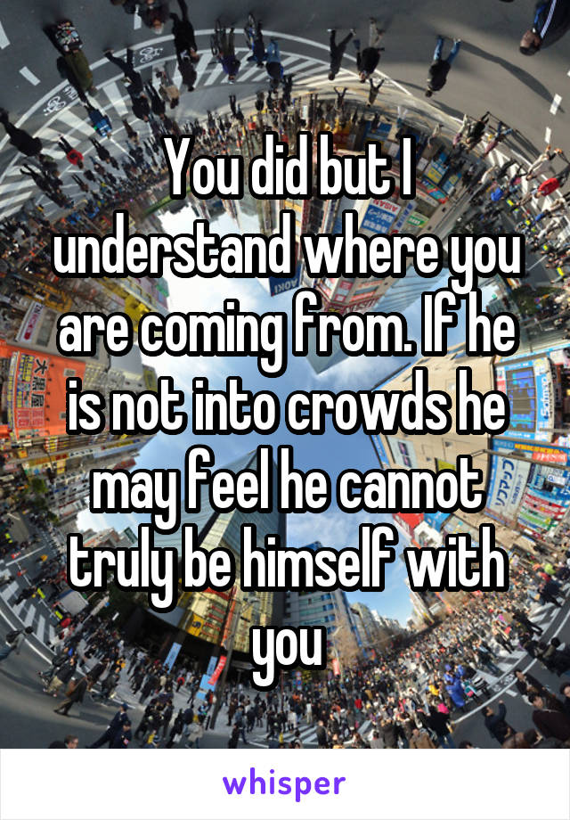 You did but I understand where you are coming from. If he is not into crowds he may feel he cannot truly be himself with you
