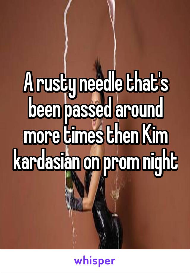 A rusty needle that's been passed around more times then Kim kardasian on prom night 