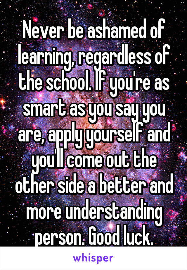 Never be ashamed of learning, regardless of the school. If you're as smart as you say you are, apply yourself and you'll come out the other side a better and more understanding person. Good luck.