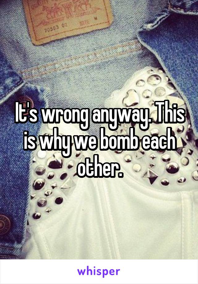 It's wrong anyway. This is why we bomb each other.