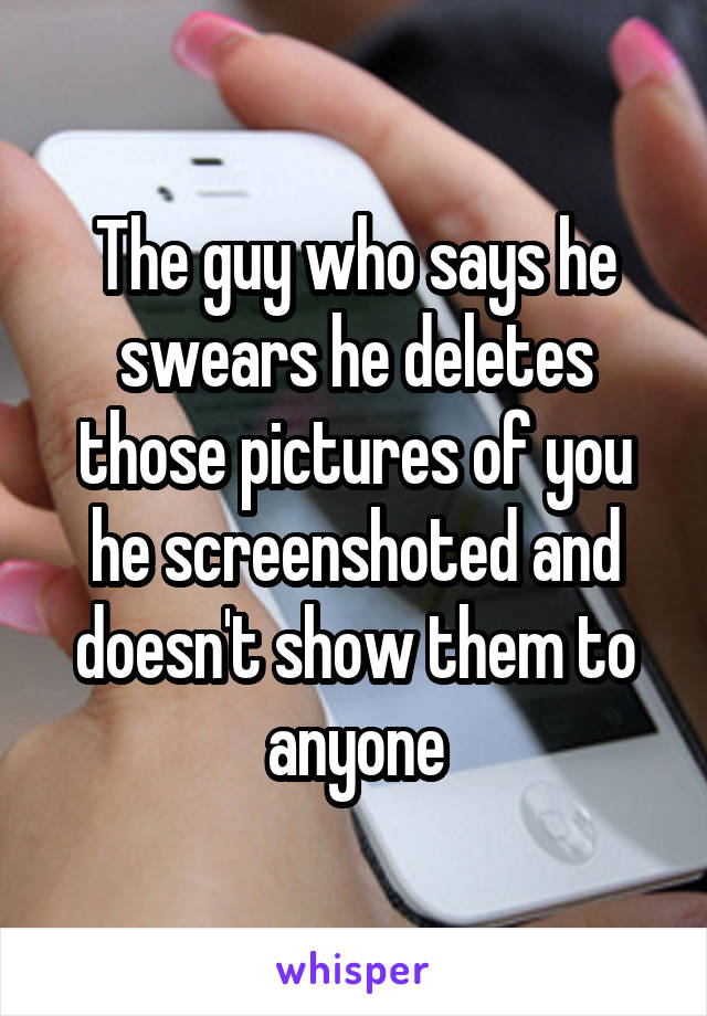 The guy who says he swears he deletes those pictures of you he screenshoted and doesn't show them to anyone