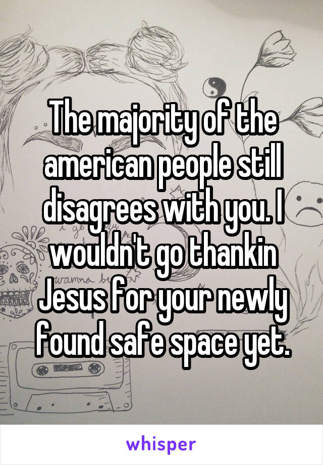 The majority of the american people still disagrees with you. I wouldn't go thankin Jesus for your newly found safe space yet.