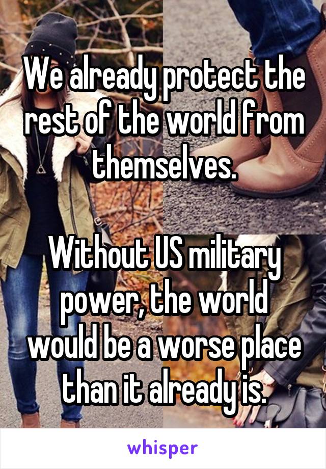 We already protect the rest of the world from themselves.

Without US military power, the world would be a worse place than it already is.