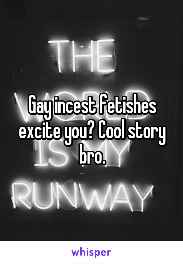 Gay incest fetishes excite you? Cool story bro.