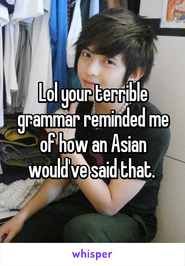 Lol your terrible grammar reminded me of how an Asian would've said that. 