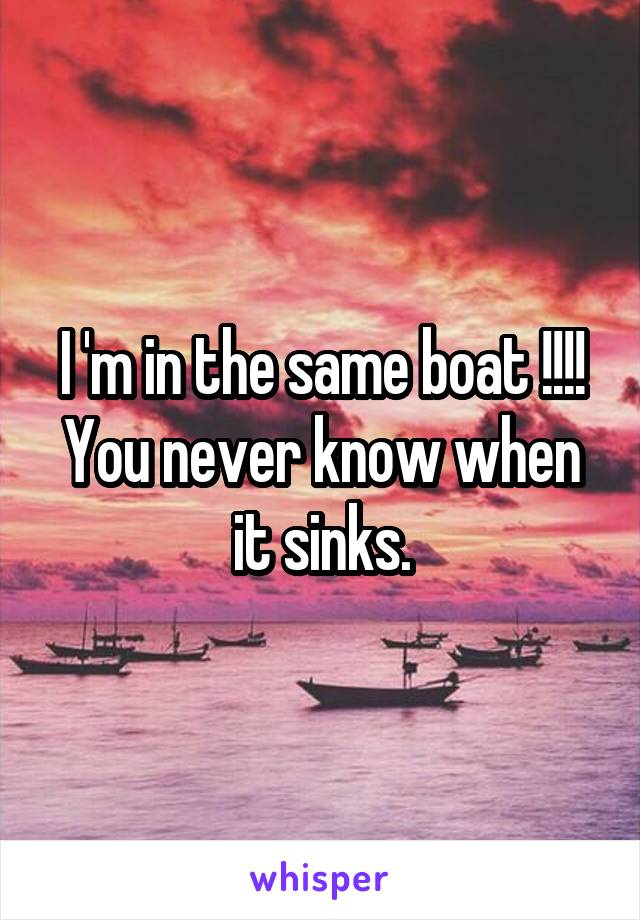 I 'm in the same boat !!!! You never know when it sinks.