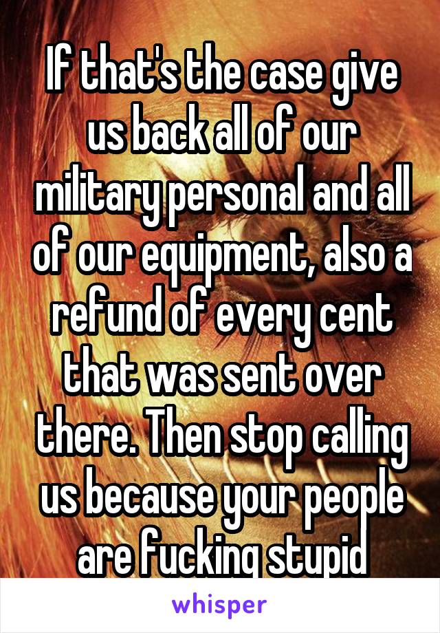 If that's the case give us back all of our military personal and all of our equipment, also a refund of every cent that was sent over there. Then stop calling us because your people are fucking stupid