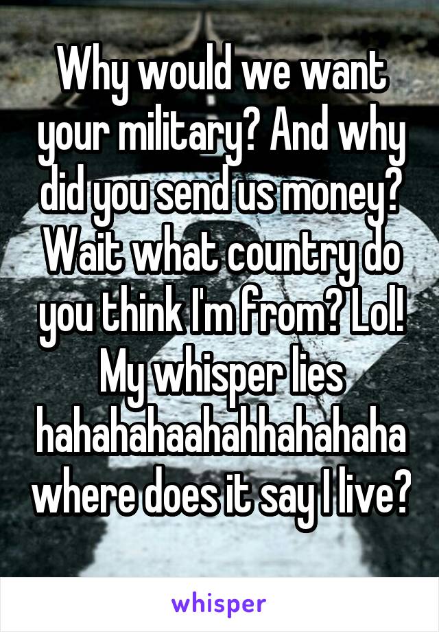 Why would we want your military? And why did you send us money? Wait what country do you think I'm from? Lol! My whisper lies hahahahaahahhahahaha where does it say I live?   