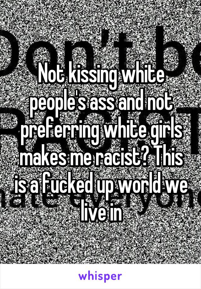 Not kissing white people's ass and not preferring white girls makes me racist? This is a fucked up world we live in
