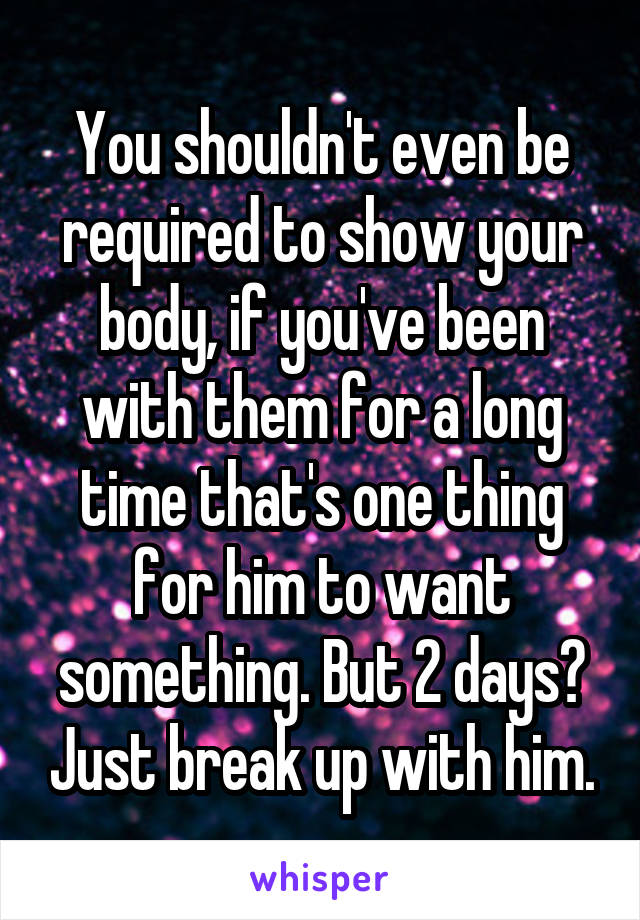 You shouldn't even be required to show your body, if you've been with them for a long time that's one thing for him to want something. But 2 days? Just break up with him.