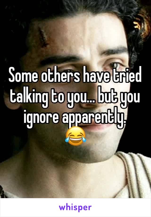 Some others have tried talking to you... but you ignore apparently. 
😂