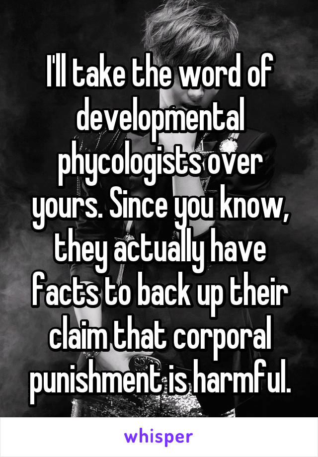 I'll take the word of developmental phycologists over yours. Since you know, they actually have facts to back up their claim that corporal punishment is harmful.