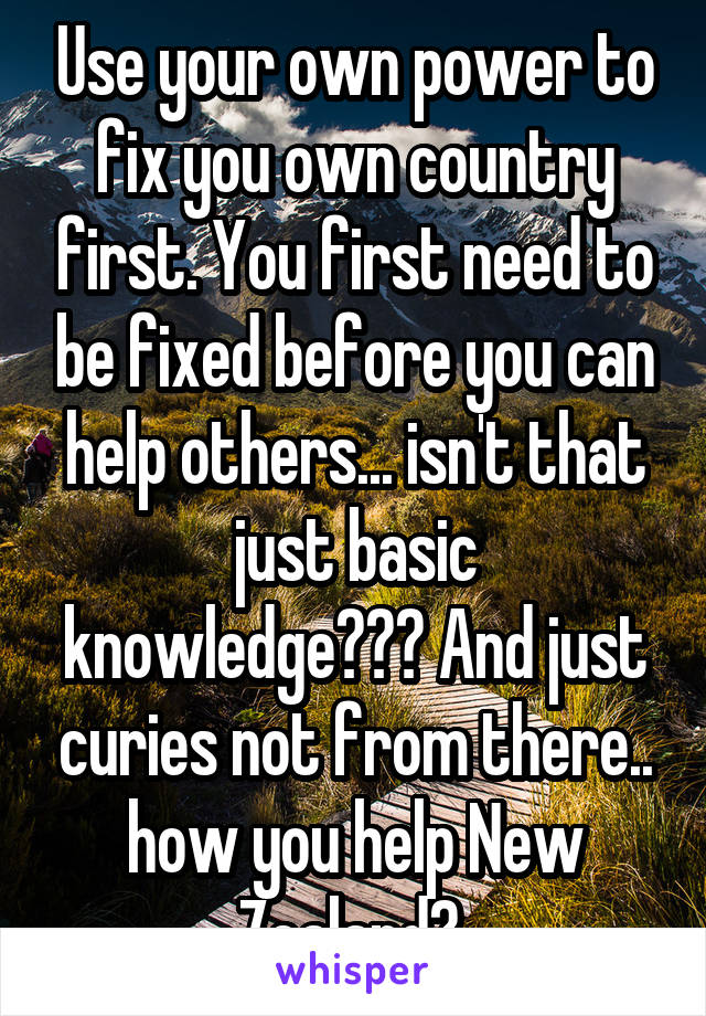 Use your own power to fix you own country first. You first need to be fixed before you can help others... isn't that just basic knowledge??? And just curies not from there.. how you help New Zealand? 