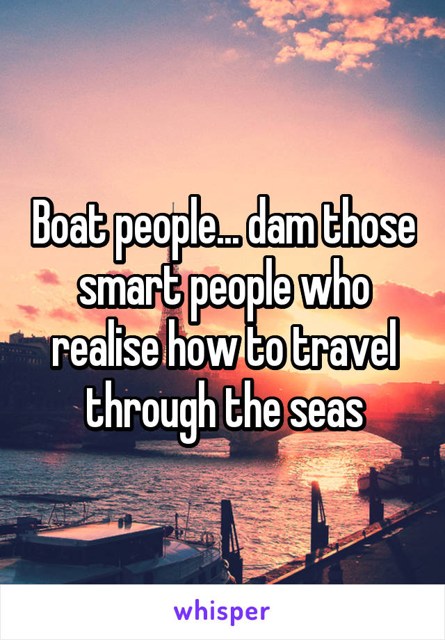 Boat people... dam those smart people who realise how to travel through the seas