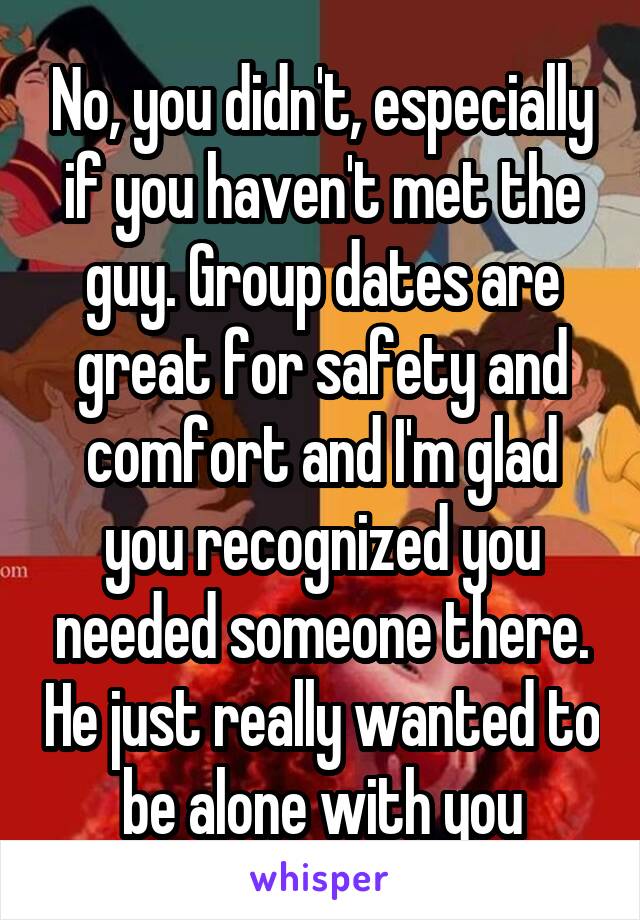No, you didn't, especially if you haven't met the guy. Group dates are great for safety and comfort and I'm glad you recognized you needed someone there. He just really wanted to be alone with you