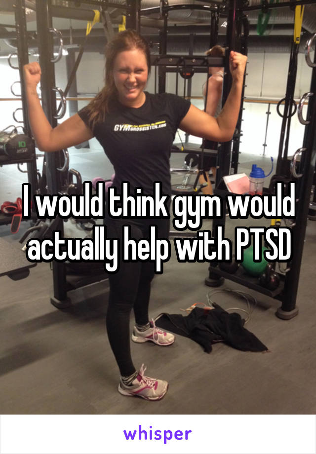 I would think gym would actually help with PTSD