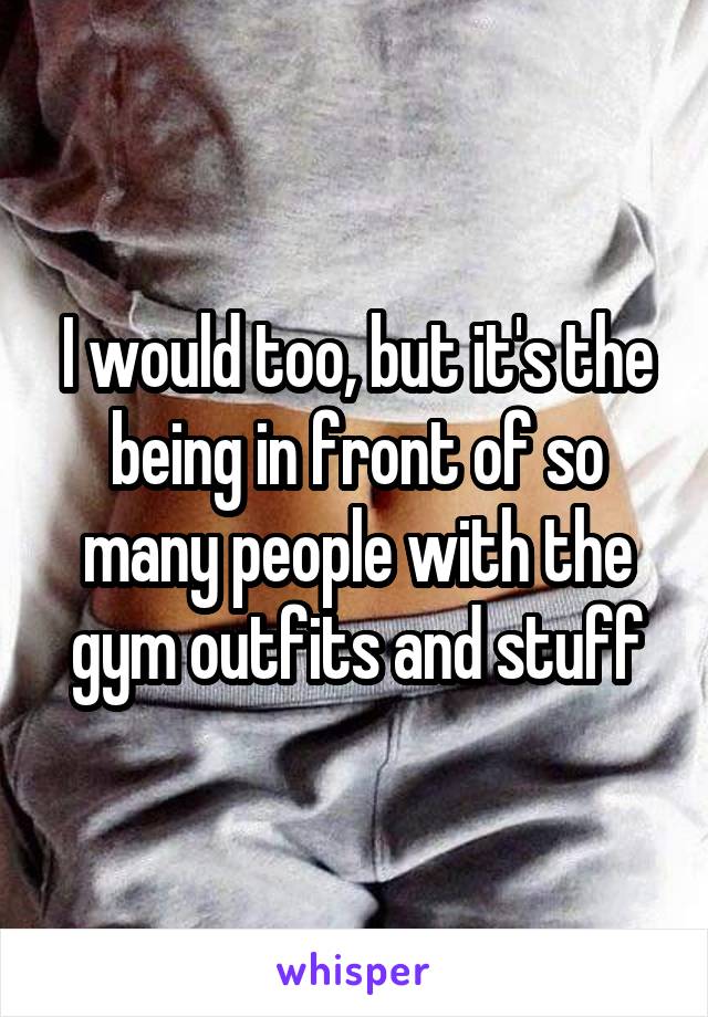 I would too, but it's the being in front of so many people with the gym outfits and stuff
