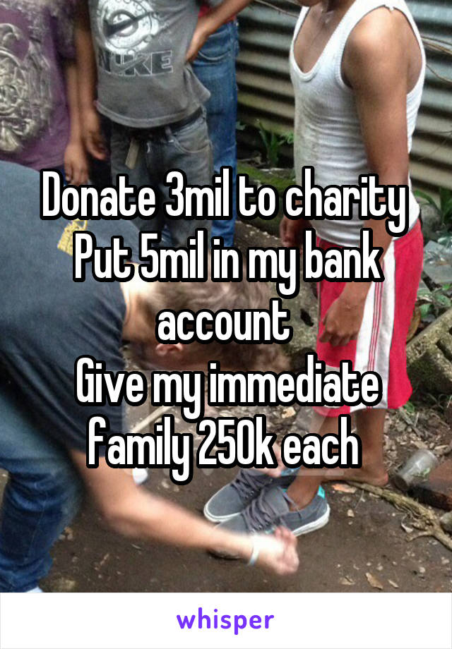 Donate 3mil to charity 
Put 5mil in my bank account 
Give my immediate family 250k each 