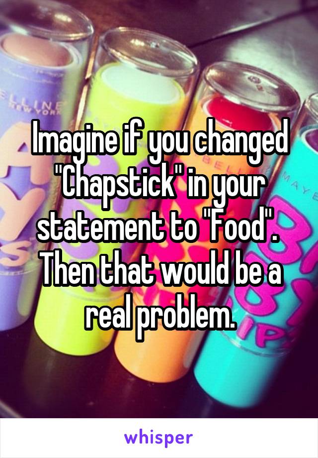 Imagine if you changed "Chapstick" in your statement to "Food".  Then that would be a real problem.