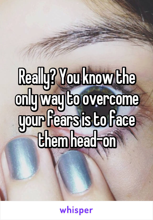 Really? You know the only way to overcome your fears is to face them head-on