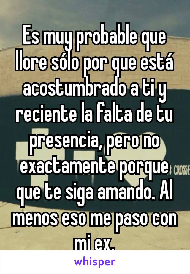 Es muy probable que llore sólo por que está acostumbrado a ti y reciente la falta de tu presencia, pero no exactamente porque que te siga amando. Al menos eso me paso con mi ex.