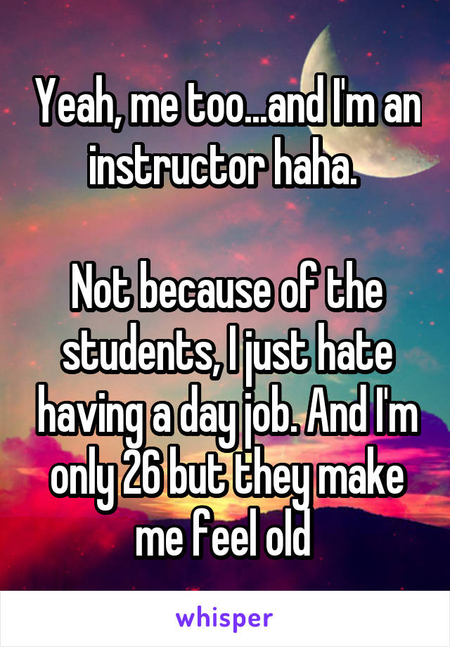 Yeah, me too...and I'm an instructor haha. 

Not because of the students, I just hate having a day job. And I'm only 26 but they make me feel old 