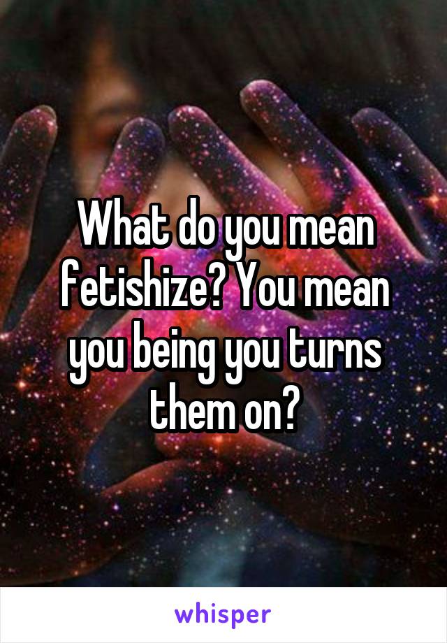 What do you mean fetishize? You mean you being you turns them on?