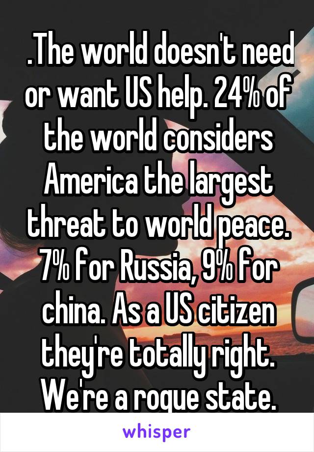  .The world doesn't need or want US help. 24% of the world considers America the largest threat to world peace. 7% for Russia, 9% for china. As a US citizen they're totally right. We're a rogue state.