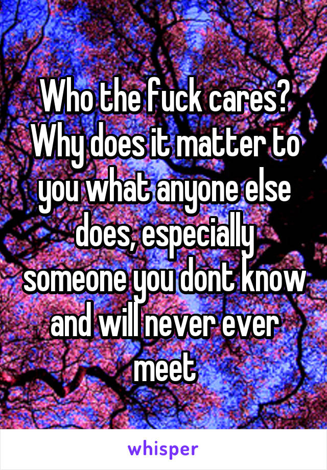 Who the fuck cares? Why does it matter to you what anyone else does, especially someone you dont know and will never ever meet